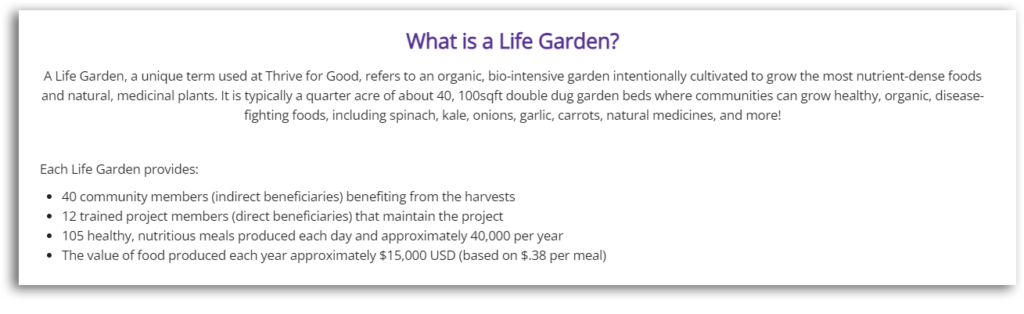 Screenshot from a campaign with these impact examples:
Each Life Garden provides:

40 community members (indirect beneficiaries) benefiting from the harvests
12 trained project members (direct beneficiaries) that maintain the project
105 healthy, nutritious meals produced each day and approximately 40,000 per year
The value of food produced each year approximately $15,000 USD (based on $.38 per meal)